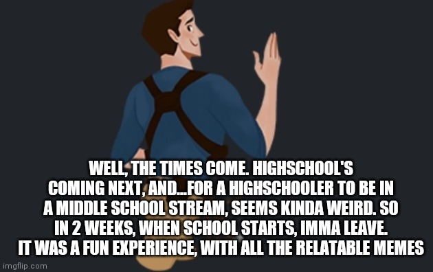 Yeah, my time has come | WELL, THE TIMES COME. HIGHSCHOOL'S COMING NEXT, AND...FOR A HIGHSCHOOLER TO BE IN A MIDDLE SCHOOL STREAM, SEEMS KINDA WEIRD. SO IN 2 WEEKS, WHEN SCHOOL STARTS, IMMA LEAVE. IT WAS A FUN EXPERIENCE, WITH ALL THE RELATABLE MEMES | made w/ Imgflip meme maker