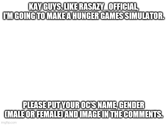 Anyone? | KAY GUYS. LIKE RASAZY_OFFICIAL, I'M GOING TO MAKE A HUNGER GAMES SIMULATOR. PLEASE PUT YOUR OC'S NAME, GENDER (MALE OR FEMALE) AND IMAGE IN THE COMMENTS. | image tagged in blank white template | made w/ Imgflip meme maker