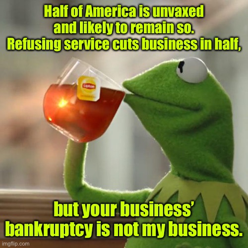 But That's None Of My Business Meme | Half of America is unvaxed and likely to remain so. Refusing service cuts business in half, but your business’ bankruptcy is not my business | image tagged in memes,but that's none of my business,kermit the frog | made w/ Imgflip meme maker
