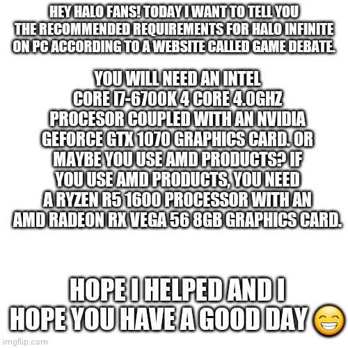 For the Halo fans who play on PC | YOU WILL NEED AN INTEL CORE I7-6700K 4 CORE 4.0GHZ PROCESOR COUPLED WITH AN NVIDIA GEFORCE GTX 1070 GRAPHICS CARD. OR MAYBE YOU USE AMD PRODUCTS? IF YOU USE AMD PRODUCTS, YOU NEED A RYZEN R5 1600 PROCESSOR WITH AN AMD RADEON RX VEGA 56 8GB GRAPHICS CARD. HEY HALO FANS! TODAY I WANT TO TELL YOU THE RECOMMENDED REQUIREMENTS FOR HALO INFINITE ON PC ACCORDING TO A WEBSITE CALLED GAME DEBATE. HOPE I HELPED AND I HOPE YOU HAVE A GOOD DAY 😁 | image tagged in memes,blank transparent square,halo,pc | made w/ Imgflip meme maker