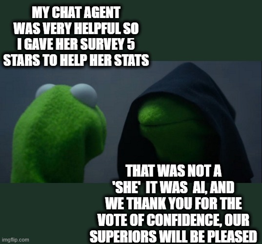 Evil Kermit | MY CHAT AGENT WAS VERY HELPFUL SO I GAVE HER SURVEY 5 STARS TO HELP HER STATS; THAT WAS NOT A 'SHE'  IT WAS  AI, AND WE THANK YOU FOR THE VOTE OF CONFIDENCE, OUR SUPERIORS WILL BE PLEASED | image tagged in memes,evil kermit,artificial intelligence,fun,roll safe think about it | made w/ Imgflip meme maker