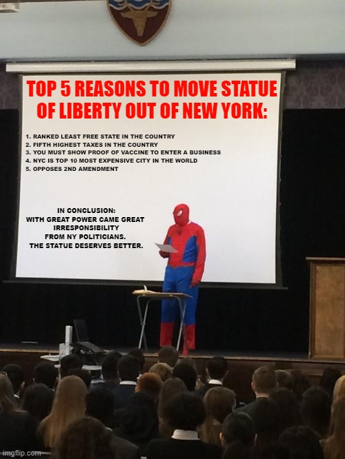 Should we start a petition?? | 1. RANKED LEAST FREE STATE IN THE COUNTRY
2. FIFTH HIGHEST TAXES IN THE COUNTRY
3. YOU MUST SHOW PROOF OF VACCINE TO ENTER A BUSINESS
4. NYC IS TOP 10 MOST EXPENSIVE CITY IN THE WORLD
5. OPPOSES 2ND AMENDMENT; TOP 5 REASONS TO MOVE STATUE OF LIBERTY OUT OF NEW YORK:; IN CONCLUSION:
WITH GREAT POWER CAME GREAT 
IRRESPONSIBILITY FROM NY POLITICIANS.  THE STATUE DESERVES BETTER. | image tagged in petition,spiderman,new york,new york city,covid-19,vaccines | made w/ Imgflip meme maker