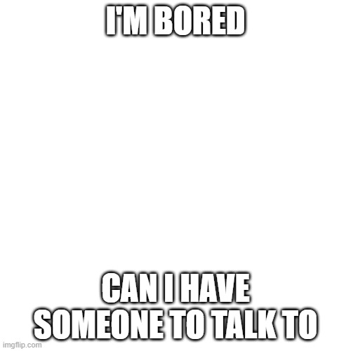 Blank Transparent Square | I'M BORED; CAN I HAVE SOMEONE TO TALK TO | image tagged in memes,blank transparent square | made w/ Imgflip meme maker