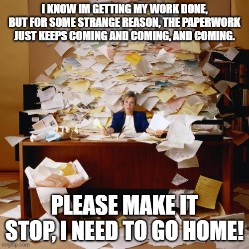 Busy | I KNOW IM GETTING MY WORK DONE, BUT FOR SOME STRANGE REASON, THE PAPERWORK JUST KEEPS COMING AND COMING, AND COMING. PLEASE MAKE IT STOP, I NEED TO GO HOME! | image tagged in busy | made w/ Imgflip meme maker