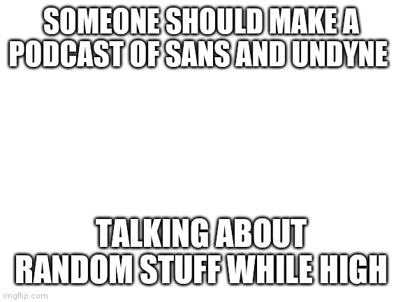 I'd listen to it. | SOMEONE SHOULD MAKE A PODCAST OF SANS AND UNDYNE; TALKING ABOUT RANDOM STUFF WHILE HIGH | image tagged in blank white template | made w/ Imgflip meme maker