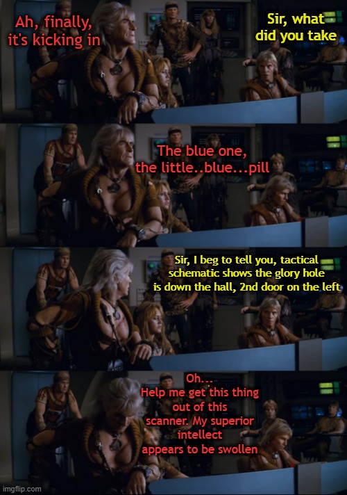 Whoops | Ah, finally, it's kicking in; Sir, what did you take; The blue one, the little..blue...pill; Sir, I beg to tell you, tactical schematic shows the glory hole is down the hall, 2nd door on the left; Oh...
Help me get this thing out of this scanner. My superior intellect appears to be swollen | image tagged in khan | made w/ Imgflip meme maker