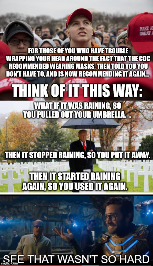 I know these things are difficult for you... | FOR THOSE OF YOU WHO HAVE TROUBLE WRAPPING YOUR HEAD AROUND THE FACT THAT THE CDC RECOMMENDED WEARING MASKS, THEN TOLD YOU YOU DON'T HAVE TO, AND IS NOW RECOMMENDING IT AGAIN... THINK OF IT THIS WAY:; WHAT IF IT WAS RAINING, SO YOU PULLED OUT YOUR UMBRELLA.  . THEN IT STOPPED RAINING, SO YOU PUT IT AWAY. THEN IT STARTED RAINING AGAIN, SO YOU USED IT AGAIN. | image tagged in maga crowd,see that wasn't so hard | made w/ Imgflip meme maker