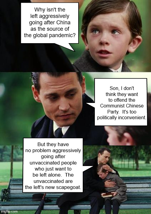 Finding Neverland | Why isn't the left aggressively going after China as the source of the global pandemic? Son, I don't think they want to offend the Communist Chinese Party.  It's too politically inconvenient. But they have no problem aggressively going after unvaccinated people who just want to be left alone.  The unvaccinated are the left's new scapegoat. | image tagged in memes,finding neverland | made w/ Imgflip meme maker