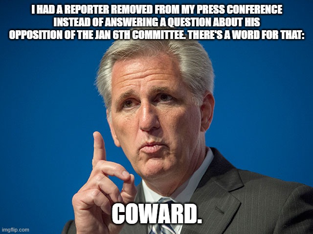 Kevin McCarthy | I HAD A REPORTER REMOVED FROM MY PRESS CONFERENCE INSTEAD OF ANSWERING A QUESTION ABOUT HIS OPPOSITION OF THE JAN 6TH COMMITTEE. THERE'S A WORD FOR THAT:; COWARD. | image tagged in kevin mccarthy | made w/ Imgflip meme maker
