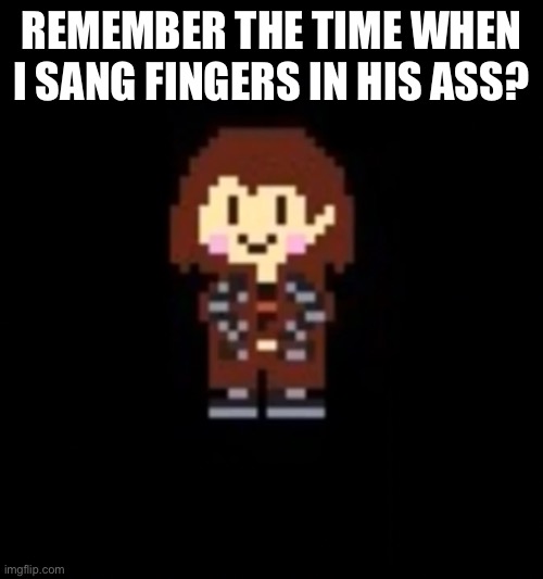 .-. | REMEMBER THE TIME WHEN I SANG FINGERS IN HIS ASS? | image tagged in drip chara | made w/ Imgflip meme maker