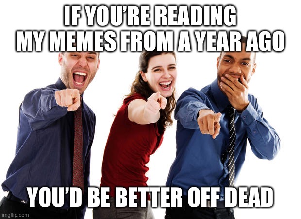 People laughing at you | IF YOU’RE READING MY MEMES FROM A YEAR AGO YOU’D BE BETTER OFF DEAD | image tagged in people laughing at you | made w/ Imgflip meme maker