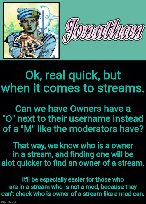 Seriously, can we just change one little thing? It'll help out alot more in exchange | Ok, real quick, but when it comes to streams. Can we have Owners have a "O" next to their username instead of a "M" like the moderators have? That way, we know who is a owner in a stream, and finding one will be alot quicker to find an owner of a stream. It'll be especially easier for those who are in a stream who is not a mod, because they can't check who is owner of a stream like a mod can. | image tagged in jonathan 8 | made w/ Imgflip meme maker