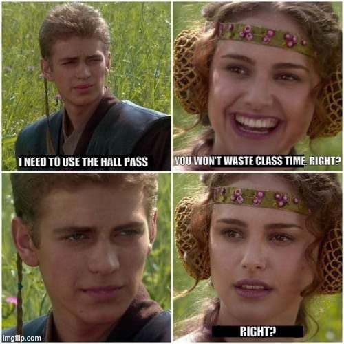 Anakin and Padme | I NEED TO USE THE HALL PASS; YOU WON'T WASTE CLASS TIME, RIGHT? RIGHT? | image tagged in anakin and padme | made w/ Imgflip meme maker