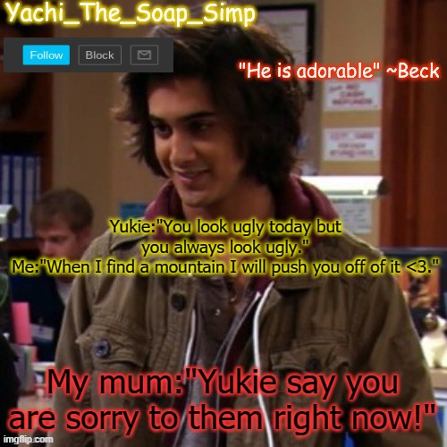 Yachi's Beck temp | Yukie:"You look ugly today but you always look ugly."
Me:"When I find a mountain I will push you off of it <3."; My mum:"Yukie say you are sorry to them right now!" | image tagged in yachi's beck temp | made w/ Imgflip meme maker