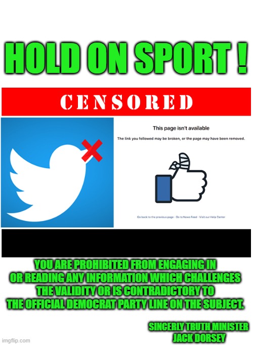yep | HOLD ON SPORT ! YOU ARE PROHIBITED FROM ENGAGING IN OR READING ANY INFORMATION WHICH CHALLENGES THE VALIDITY OR IS CONTRADICTORY TO THE OFFICIAL DEMOCRAT PARTY LINE ON THE SUBJECT. SINCERLY TRUTH MINISTER; JACK DORSEY | image tagged in democrats,censorship,fascism | made w/ Imgflip meme maker