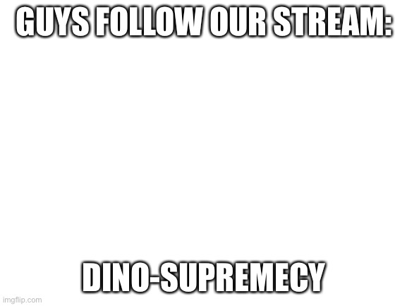 Please | GUYS FOLLOW OUR STREAM:; DINO-SUPREMECY | image tagged in blank white template | made w/ Imgflip meme maker