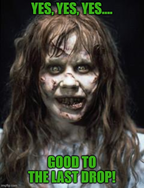 exorcist | YES, YES, YES.... GOOD TO THE LAST DROP! | image tagged in exorcist | made w/ Imgflip meme maker