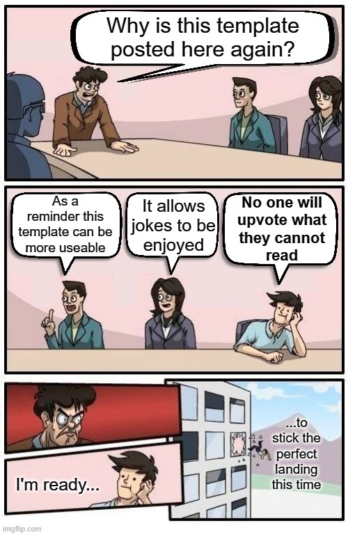 This template, "Boardroom Readable Meeting Suggestion", has large bubbles. The old one is hard to read, even on a desktop. Link► | Why is this template posted here again? As a reminder this template can be
more useable; No one will
upvote what
they cannot
read; It allows
jokes to be
enjoyed; ...to stick the
perfect landing this time; I'm ready... | image tagged in boardroom readable meeting suggestion,template,there i fixed it,vision,reading | made w/ Imgflip meme maker