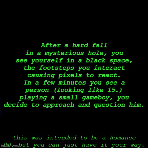 lol imagine drawing in the black screen using black so u make sure its black :troll: | After a hard fall in a mysterious hole, you see yourself in a black space, the footsteps you interact causing pixels to react. In a few minutes you see a person (looking like 15.) playing a small gameboy, you decide to approach and question him. this was intended to be a Romance RP, but you can just have it your way. | image tagged in black screen | made w/ Imgflip meme maker