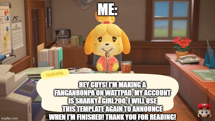 Just a quick announcement! | ME:; HEY GUYS! I'M MAKING A FANGANRONPA ON WATTPAD. MY ACCOUNT IS SHARKY_GIRL200, I WILL USE THIS TEMPLATE AGAIN TO ANNOUNCE WHEN I'M FINISHED! THANK YOU FOR READING! | image tagged in isabelle animal crossing announcement,danganronpa,fangan | made w/ Imgflip meme maker