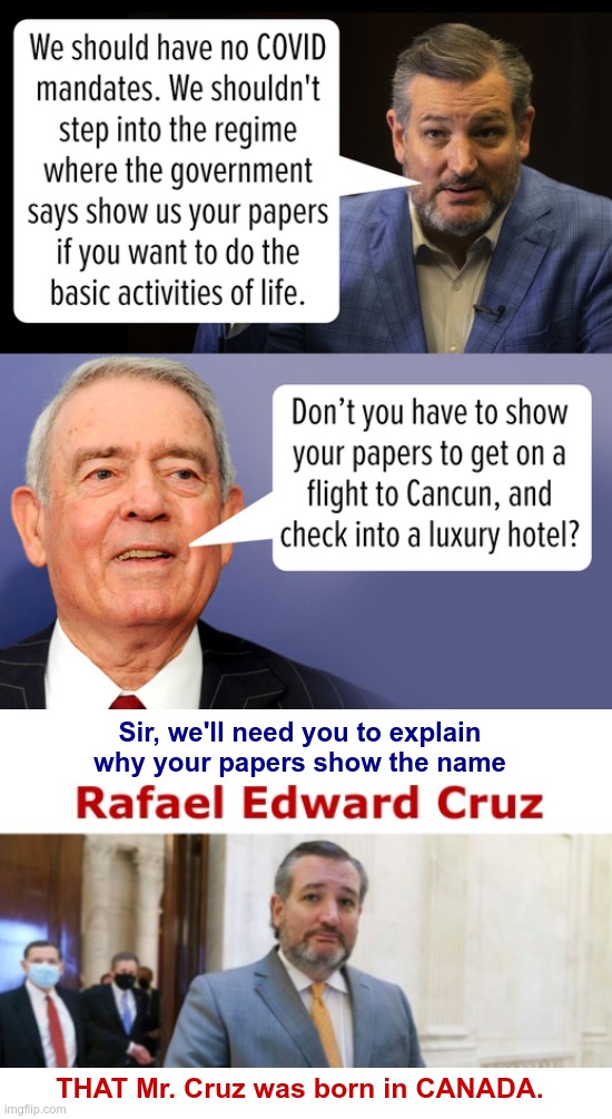 SHOW MY PAPERS ??? | Sir, we'll need you to explain
why your papers show the name; THAT Mr. Cruz was born in CANADA. | image tagged in ted cruz,covid,vaccines,antivax,rick75230 | made w/ Imgflip meme maker