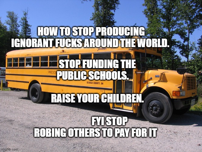 school bus | STOP FUNDING THE PUBLIC SCHOOLS.                             RAISE YOUR CHILDREN.                                     FYI STOP ROBING OTHERS TO PAY FOR IT; HOW TO STOP PRODUCING IGNORANT FUCKS AROUND THE WORLD. | image tagged in school bus | made w/ Imgflip meme maker