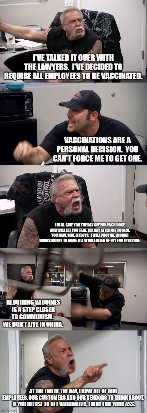 American Chopper Argument | I'VE TALKED IT OVER WITH THE LAWYERS.  I'VE DECIDED TO REQUIRE ALL EMPLOYEES TO BE VACCINATED. VACCINATIONS ARE A PERSONAL DECISION.  YOU CAN'T FORCE ME TO GET ONE. I WILL GIVE YOU THE DAY OFF FOR EACH DOSE AND WILL LET YOU TAKE THE DAY AFTER OFF IN CASE YOU HAVE SIDE EFFECTS.  I WILL PROVIDE ENOUGH BONUS MONEY TO MAKE IT A WHOLE WEEK OF PAY FOR EVERYONE. REQUIRING VACCINES IS A STEP CLOSER TO COMMUNISM.  WE DON'T LIVE IN CHINA. AT THE END OF THE DAY, I HAVE ALL OF OUR EMPLOYEES, OUR CUSTOMERS AND OUR VENDORS TO THINK ABOUT.  IF YOU REFUSE TO GET VACCINATED, I WILL FIRE YOUR ASS. | image tagged in memes,american chopper argument | made w/ Imgflip meme maker