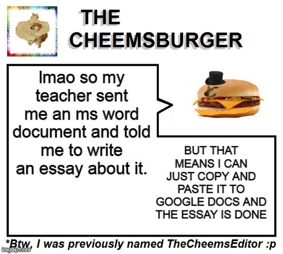 lmao so my teacher sent me an ms word document and told me to write an essay about it. BUT THAT MEANS I CAN JUST COPY AND PASTE IT TO GOOGLE DOCS AND THE ESSAY IS DONE | image tagged in thecheemseditor thecheemsburger temp 2 | made w/ Imgflip meme maker