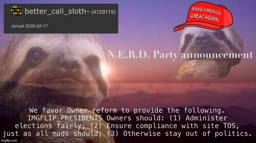 [N.E.R.D. is not running this cycle, but we offer this Ownership reform proposal to any Party that wishes to adopt it.] | N.E.R.D. Party announcement; We favor Owner reform to provide the following. IMGFLIP_PRESIDENTS Owners should: (1) Administer elections fairly; (2) Ensure compliance with site TOS, just as all mods should; (3) Otherwise stay out of politics. | image tagged in better_call_sloth- announcement template,nerd party,owner reform,imgflip mods,presidents stream,conflict of interest | made w/ Imgflip meme maker