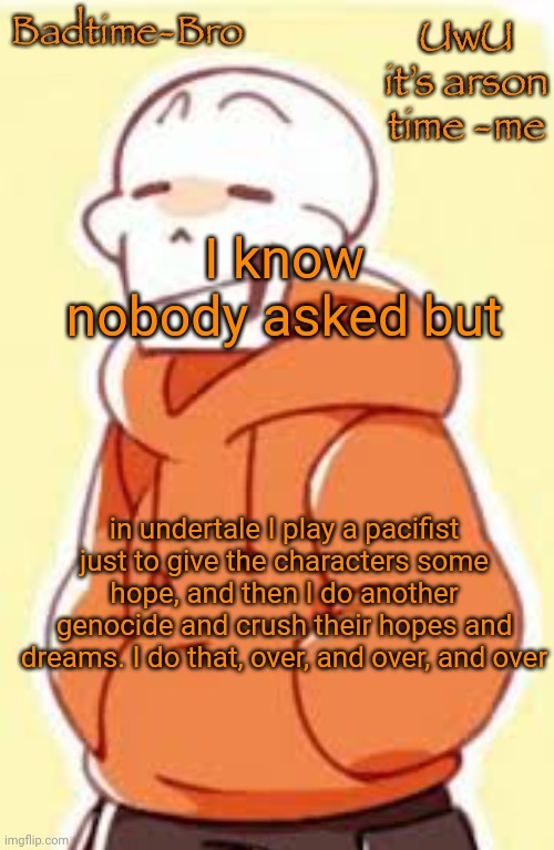 HAHAHAH | I know nobody asked but; in undertale I play a pacifist just to give the characters some hope, and then I do another genocide and crush their hopes and dreams. I do that, over, and over, and over | image tagged in underswap papyrus temp | made w/ Imgflip meme maker