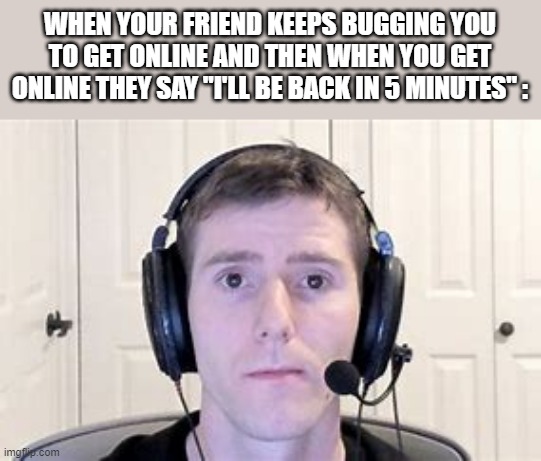 Has this happened to anyone else before? | WHEN YOUR FRIEND KEEPS BUGGING YOU TO GET ONLINE AND THEN WHEN YOU GET ONLINE THEY SAY "I'LL BE BACK IN 5 MINUTES" : | image tagged in staring into screen | made w/ Imgflip meme maker