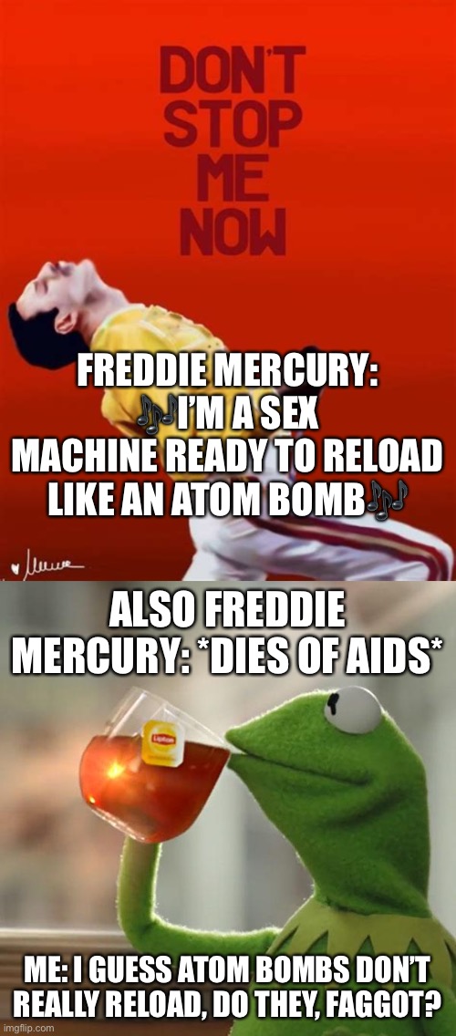 Don’t Stop Me Now | FREDDIE MERCURY: 🎶I’M A SEX MACHINE READY TO RELOAD LIKE AN ATOM BOMB🎶; ALSO FREDDIE MERCURY: *DIES OF AIDS*; ME: I GUESS ATOM BOMBS DON’T REALLY RELOAD, DO THEY, FAGGOT? | image tagged in memes,but that's none of my business | made w/ Imgflip meme maker