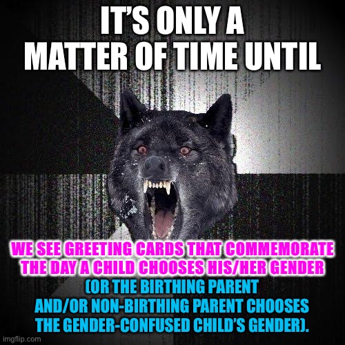 Some parents are getting weird with their kids | IT’S ONLY A MATTER OF TIME UNTIL; WE SEE GREETING CARDS THAT COMMEMORATE THE DAY A CHILD CHOOSES HIS/HER GENDER; (OR THE BIRTHING PARENT AND/OR NON-BIRTHING PARENT CHOOSES THE GENDER-CONFUSED CHILD’S GENDER). | image tagged in memes,insanity wolf,transgender,parents,woke,children | made w/ Imgflip meme maker