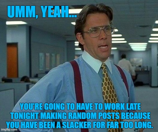 That Would Be Great Meme | UMM, YEAH... YOU'RE GOING TO HAVE TO WORK LATE TONIGHT MAKING RANDOM POSTS BECAUSE YOU HAVE BEEN A SLACKER FOR FAR TOO LONG. | image tagged in memes,that would be great | made w/ Imgflip meme maker