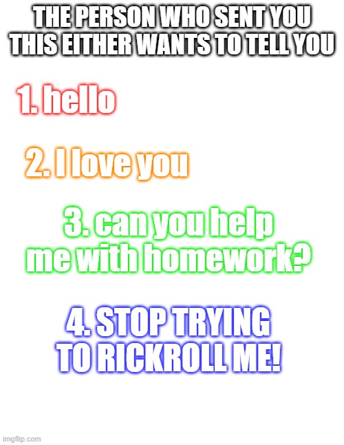 send this to someone |  THE PERSON WHO SENT YOU THIS EITHER WANTS TO TELL YOU; 1. hello; 2. I love you; 3. can you help me with homework? 4. STOP TRYING TO RICKROLL ME! | image tagged in hello,i love you,homework,rickroll | made w/ Imgflip meme maker