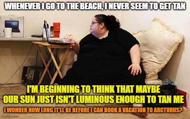 Obese Woman at Computer | WHENEVER I GO TO THE BEACH, I NEVER SEEM TO GET TAN; I'M BEGINNING TO THINK THAT MAYBE OUR SUN JUST ISN'T LUMINOUS ENOUGH TO TAN ME; I WONDER HOW LONG IT'LL BE BEFORE I CAN BOOK A VACATION TO ARCTURUS? | image tagged in obese woman at computer,fat,tan,sun,star,memes | made w/ Imgflip meme maker