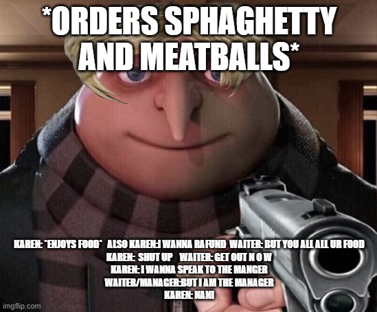 SHIT KAREN | *ORDERS SPHAGHETTY AND MEATBALLS*; KAREN: *ENJOYS FOOD*   ALSO KAREN:I WANNA RAFUND  WAITER: BUT YOU ALL ALL UR FOOD
KAREN:  SHUT UP    WAITER: GET OUT N O W
KAREN: I WANNA SPEAK TO THE MANGER
WAITER/MANAGER:BUT I AM THE MANAGER
KAREN: NANI | image tagged in gru gun,karens,omg karen | made w/ Imgflip meme maker