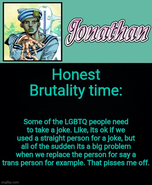 Honest Brutality time:; Some of the LGBTQ people need to take a joke. Like, its ok if we used a straight person for a joke, but all of the sudden its a big problem when we replace the person for say a trans person for example. That pisses me off. | image tagged in jonathan 8 | made w/ Imgflip meme maker
