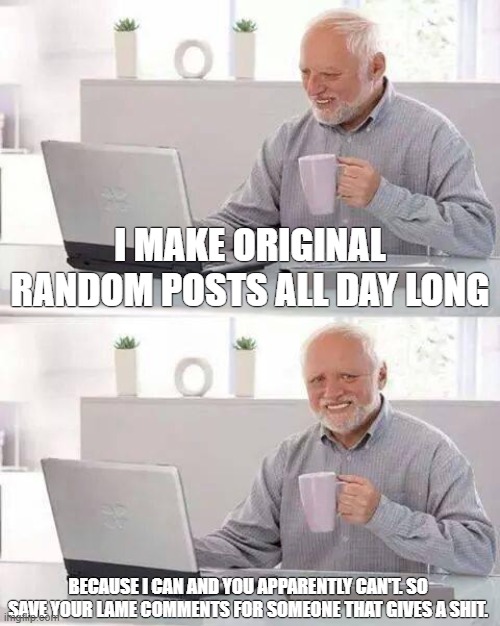 Hide the Pain Harold | I MAKE ORIGINAL RANDOM POSTS ALL DAY LONG; BECAUSE I CAN AND YOU APPARENTLY CAN'T. SO SAVE YOUR LAME COMMENTS FOR SOMEONE THAT GIVES A SHIT. | image tagged in memes,hide the pain harold | made w/ Imgflip meme maker