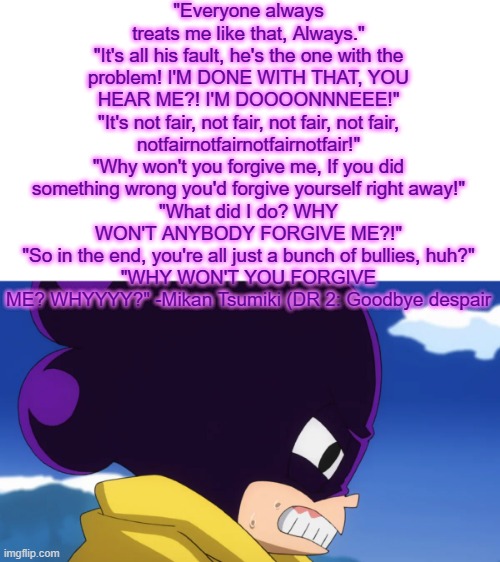 Mikan quotes that I think fit Mineta | "Everyone always treats me like that, Always."
"It's all his fault, he's the one with the problem! I'M DONE WITH THAT, YOU HEAR ME?! I'M DOOOONNNEEE!"
"It's not fair, not fair, not fair, not fair, notfairnotfairnotfairnotfair!"
"Why won't you forgive me, If you did something wrong you'd forgive yourself right away!"
"What did I do? WHY WON'T ANYBODY FORGIVE ME?!"
"So in the end, you're all just a bunch of bullies, huh?"
"WHY WON'T YOU FORGIVE ME? WHYYYY?" -Mikan Tsumiki (DR 2: Goodbye despair | made w/ Imgflip meme maker