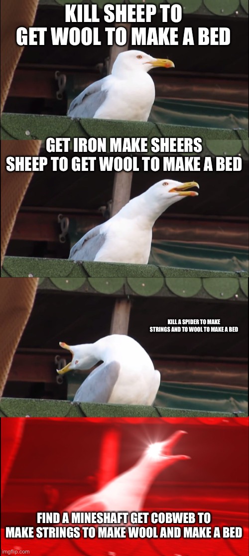 Inhaling Seagull Meme |  KILL SHEEP TO GET WOOL TO MAKE A BED; GET IRON MAKE SHEERS SHEEP TO GET WOOL TO MAKE A BED; KILL A SPIDER TO MAKE STRINGS AND TO WOOL TO MAKE A BED; FIND A MINESHAFT GET COBWEB TO MAKE STRINGS TO MAKE WOOL AND MAKE A BED | image tagged in memes,inhaling seagull | made w/ Imgflip meme maker