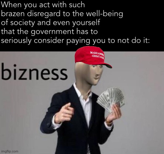 The art of the deal: (1) Hold society hostage through anti-vaxxing; (2) ??? ; (3) Profit! | When you act with such brazen disregard to the well-being of society and even yourself that the government has to seriously consider paying you to not do it: | image tagged in meme man bizness,business,bizness,antivax,conservative logic,fuck you pay me | made w/ Imgflip meme maker