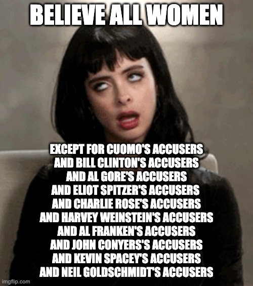 BELIEVE (ALMOST) ALL WOMEN |  BELIEVE ALL WOMEN; EXCEPT FOR CUOMO'S ACCUSERS
AND BILL CLINTON'S ACCUSERS
AND AL GORE'S ACCUSERS
AND ELIOT SPITZER'S ACCUSERS 
AND CHARLIE ROSE'S ACCUSERS
AND HARVEY WEINSTEIN'S ACCUSERS
AND AL FRANKEN'S ACCUSERS
AND JOHN CONYERS'S ACCUSERS
AND KEVIN SPACEY'S ACCUSERS
AND NEIL GOLDSCHMIDT'S ACCUSERS | image tagged in eye roll | made w/ Imgflip meme maker