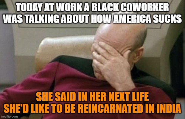 Captain Picard Facepalm | TODAY AT WORK A BLACK COWORKER WAS TALKING ABOUT HOW AMERICA SUCKS; SHE SAID IN HER NEXT LIFE SHE'D LIKE TO BE REINCARNATED IN INDIA | image tagged in memes,captain picard facepalm,black girl,america,india,reincarnation | made w/ Imgflip meme maker