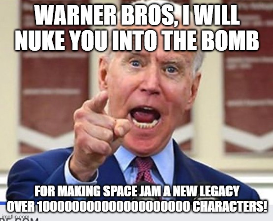 Joe Biden wants to Nuke Warner Bros! | WARNER BROS, I WILL NUKE YOU INTO THE BOMB; FOR MAKING SPACE JAM A NEW LEGACY OVER 100000000000000000000 CHARACTERS! | image tagged in joe biden no malarkey,warner bros,space jam | made w/ Imgflip meme maker