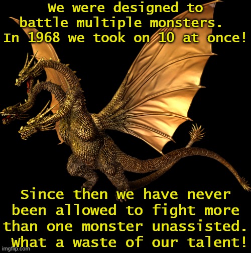 King Ghidrah's lament. | We were designed to battle multiple monsters.  In 1968 we took on 10 at once! Since then we have never been allowed to fight more than one monster unassisted.  What a waste of our talent! | image tagged in transparent hesiei ghidorah,outer space,multitasking,unstoppable,godzilla had a stroke trying to read this and fricking died | made w/ Imgflip meme maker