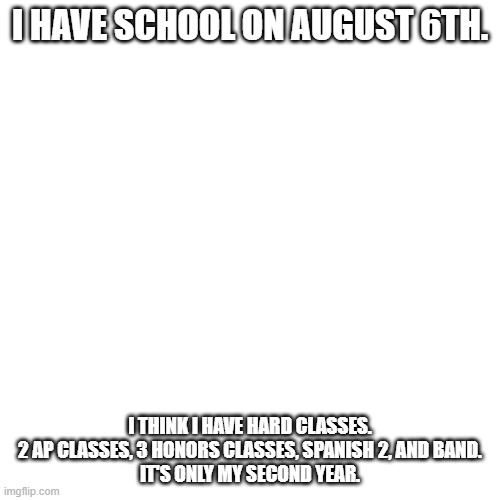 I'm scared already. | I HAVE SCHOOL ON AUGUST 6TH. I THINK I HAVE HARD CLASSES.

2 AP CLASSES, 3 HONORS CLASSES, SPANISH 2, AND BAND.
IT'S ONLY MY SECOND YEAR. | image tagged in memes,blank transparent square | made w/ Imgflip meme maker