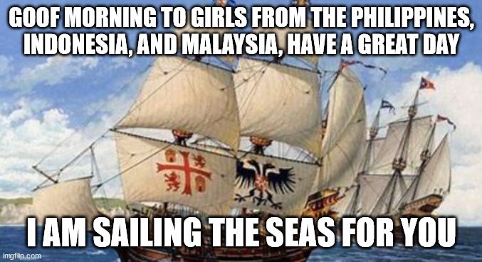 I will sail the seas for you | GOOF MORNING TO GIRLS FROM THE PHILIPPINES, INDONESIA, AND MALAYSIA, HAVE A GREAT DAY; I AM SAILING THE SEAS FOR YOU | image tagged in ship,good morning | made w/ Imgflip meme maker