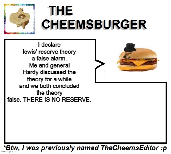 Mod note from cheems: stop with the fake news lewis | I declare lewis' reserve theory a false alarm. Me and general Hardy discussed the theory for a while and we both concluded the theory false. THERE IS NO RESERVE. | image tagged in thecheemseditor thecheemsburger temp 2 | made w/ Imgflip meme maker