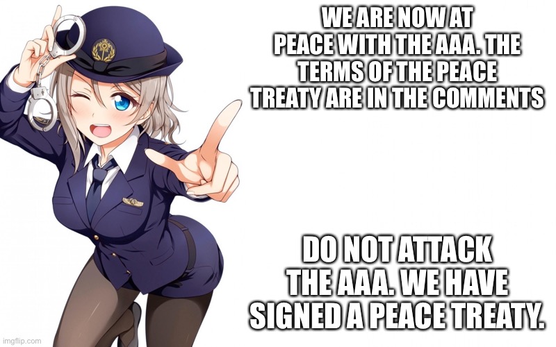 Queenofdankness_Jemy_APChief Announcement | WE ARE NOW AT PEACE WITH THE AAA. THE TERMS OF THE PEACE TREATY ARE IN THE COMMENTS; DO NOT ATTACK THE AAA. WE HAVE SIGNED A PEACE TREATY. | image tagged in queenofdankness_jemy_apchief announcement | made w/ Imgflip meme maker